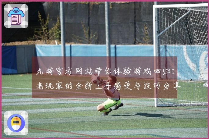 九游官方网站带你体验游戏回归：老玩家的全新上手感受与技巧分享