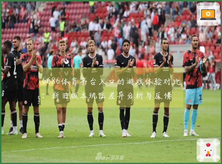 6686体育平台入口的游戏体验对比：新旧版本玩法差异分析与反馈