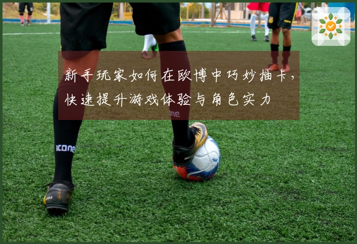 新手玩家如何在欧博中巧妙抽卡，快速提升游戏体验与角色实力