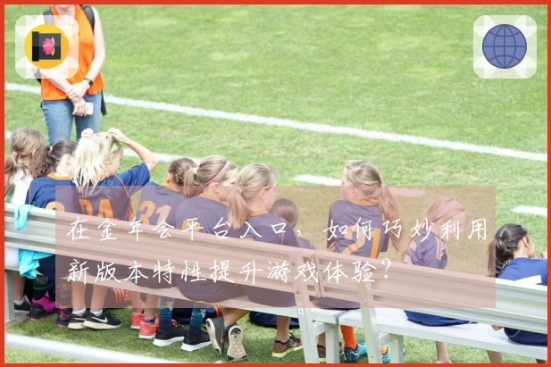 在金年会平台入口，如何巧妙利用新版本特性提升游戏体验？