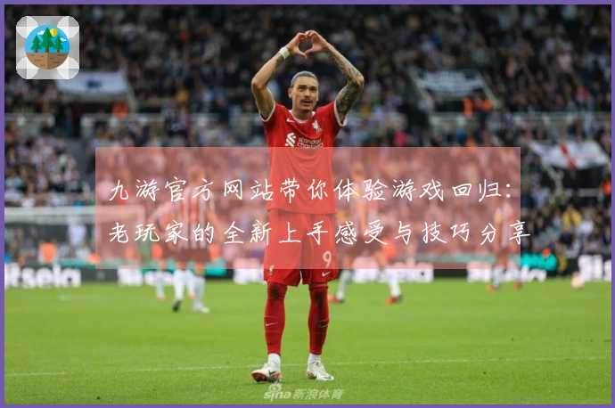 九游官方网站带你体验游戏回归：老玩家的全新上手感受与技巧分享