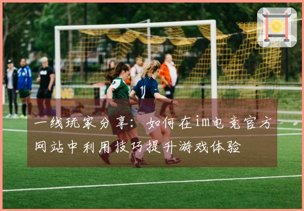 一线玩家分享：如何在im电竞官方网站中利用技巧提升游戏体验